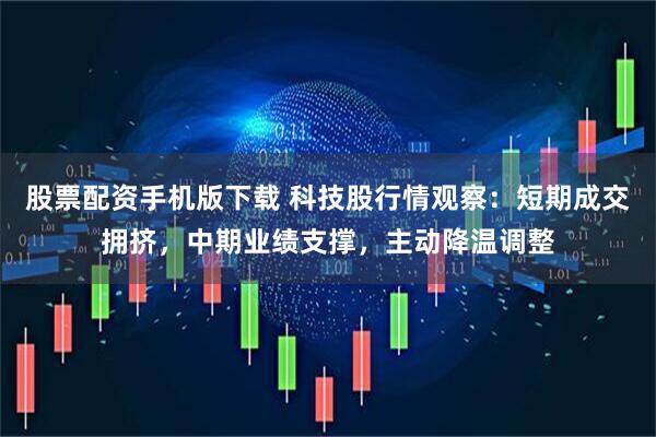 股票配资手机版下载 科技股行情观察：短期成交拥挤，中期业绩支撑，主动降温调整