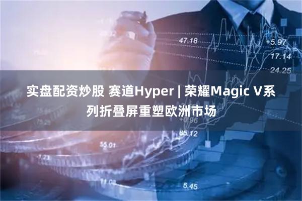 实盘配资炒股 赛道Hyper | 荣耀Magic V系列折叠屏重塑欧洲市场