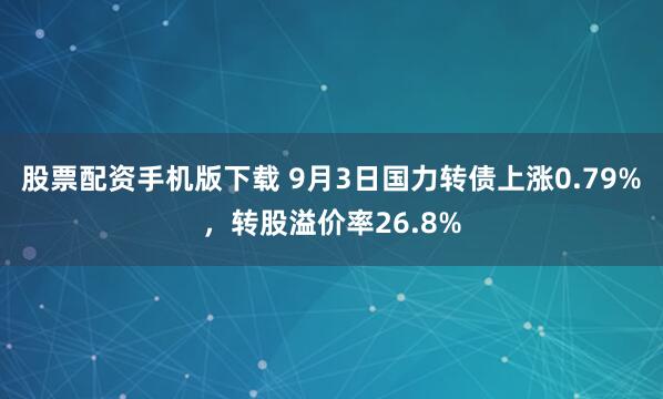 股票配资手机版下载 9月3日国力转债上涨0.79%，转股溢价率26.8%