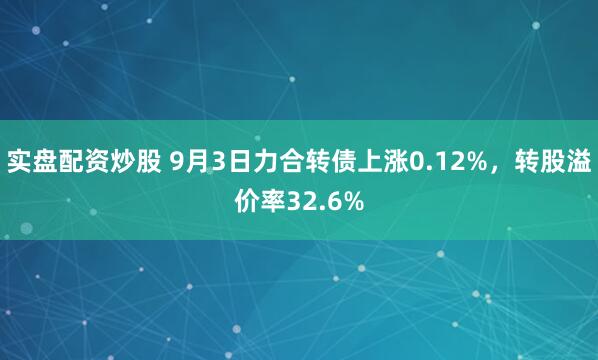 实盘配资炒股 9月3日力合转债上涨0.12%,转股溢价率32.6%