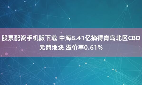 股票配资手机版下载 中海8.41亿摘得青岛北区CBD元鼎地块 溢价率0.61%