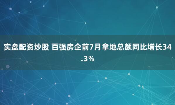 实盘配资炒股 百强房企前7月拿地总额同比增长34.3%