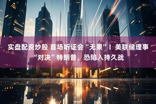 实盘配资炒股 首场听证会“无果”!美联储理事“对决”特朗普,恐陷入持久战