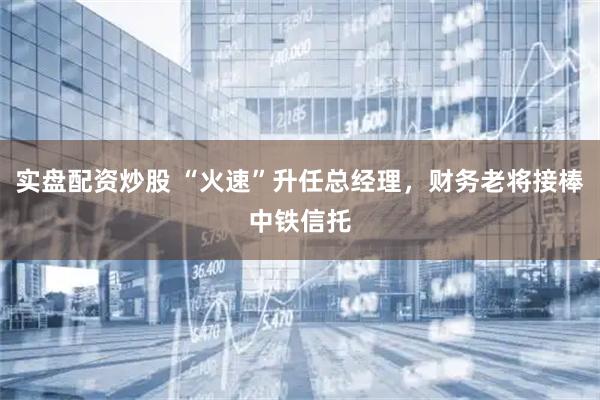 实盘配资炒股 “火速”升任总经理，财务老将接棒中铁信托