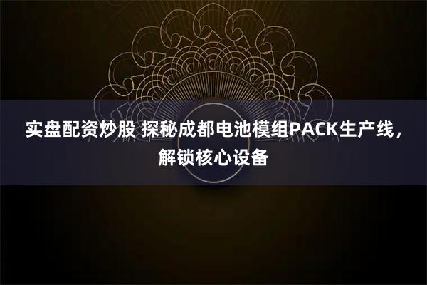 实盘配资炒股 探秘成都电池模组PACK生产线,解锁核心设备