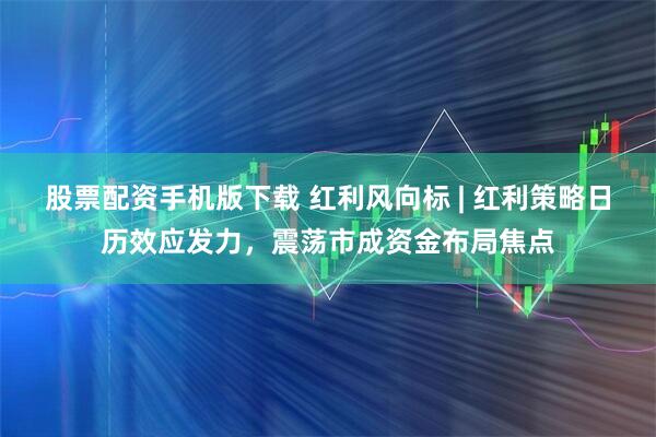 股票配资手机版下载 红利风向标 | 红利策略日历效应发力，震荡市成资金布局焦点