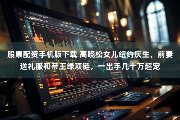 股票配资手机版下载 高晓松女儿纽约庆生，前妻送礼服和帝王绿项链，一出手几十万超宠