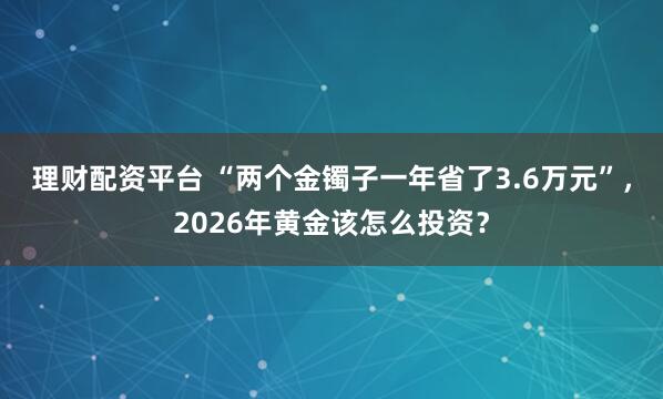 理财配资平台 “两个金镯子一年省了3.6万元”，2026年黄金该怎么投资？