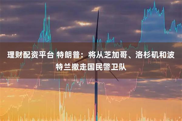 理财配资平台 特朗普：将从芝加哥、洛杉矶和波特兰撤走国民警卫队