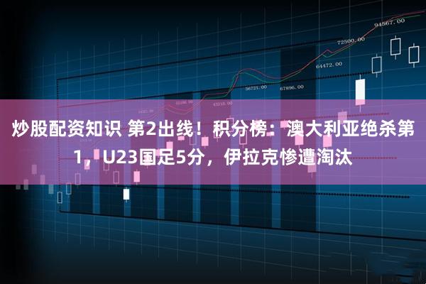 炒股配资知识 第2出线！积分榜：澳大利亚绝杀第1，U23国足5分，伊拉克惨遭淘汰