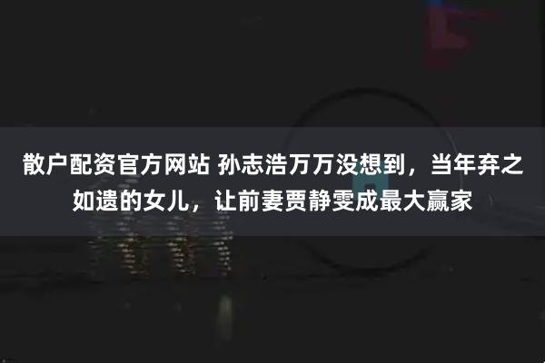 散户配资官方网站 孙志浩万万没想到，当年弃之如遗的女儿，让前妻贾静雯成最大赢家
