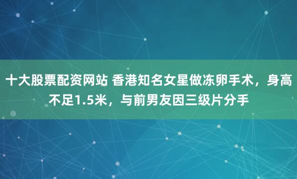 十大股票配资网站 香港知名女星做冻卵手术，身高不足1.5米，与前男友因三级片分手