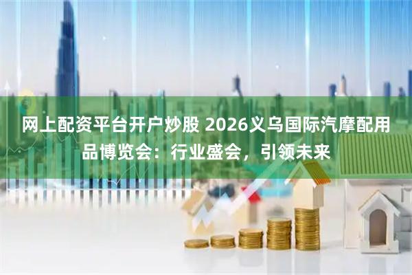 网上配资平台开户炒股 2026义乌国际汽摩配用品博览会：行业盛会，引领未来