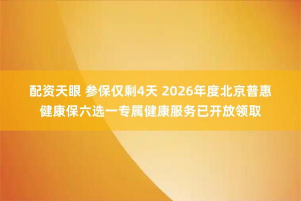 配资天眼 参保仅剩4天 2026年度北京普惠健康保六选一专属健康服务已开放领取