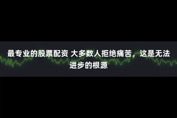 最专业的股票配资 大多数人拒绝痛苦,这是无法进步的根源