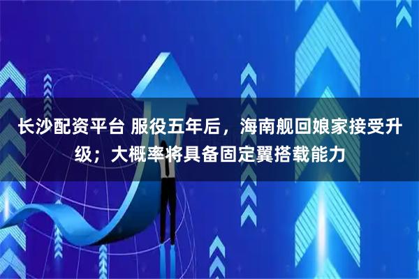 长沙配资平台 服役五年后，海南舰回娘家接受升级；大概率将具备固定翼搭载能力