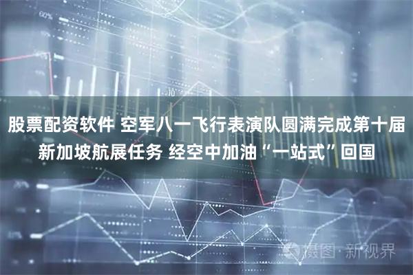 股票配资软件 空军八一飞行表演队圆满完成第十届新加坡航展任务 经空中加油“一站式”回国