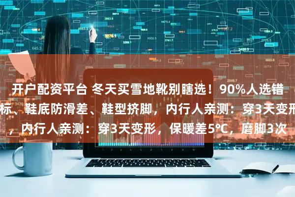 开户配资平台 冬天买雪地靴别瞎选！90%人选错这3个误区：羊毛含量虚标、鞋底防滑差、鞋型挤脚，内行人亲测：穿3天变形，保暖差5℃，磨脚3次