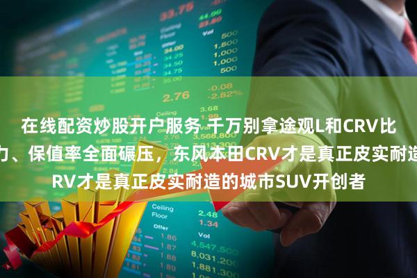 在线配资炒股开户服务 千万别拿途观L和CRV比，机械耐久性、动力、保值率全面碾压，东风本田CRV才是真正皮实耐造的城市SUV开创者