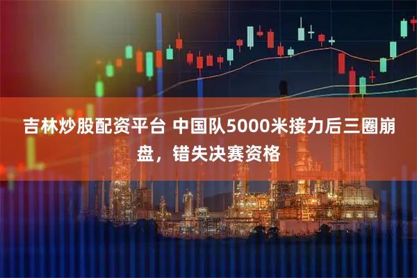 吉林炒股配资平台 中国队5000米接力后三圈崩盘，错失决赛资格