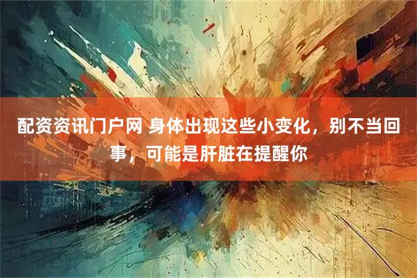 配资资讯门户网 身体出现这些小变化，别不当回事，可能是肝脏在提醒你