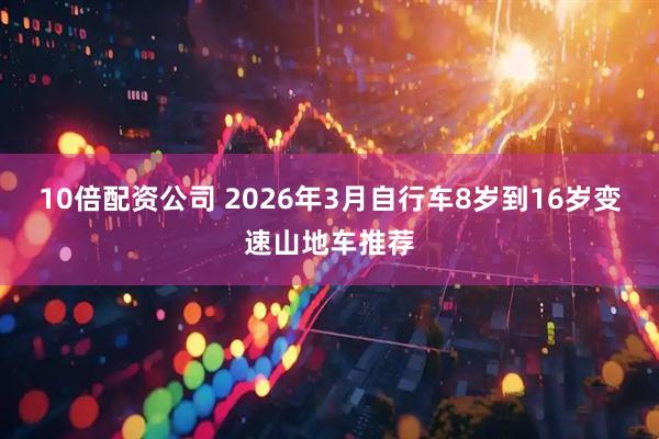 10倍配资公司 2026年3月自行车8岁到16岁变速山地车推荐