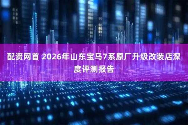 配资网首 2026年山东宝马7系原厂升级改装店深度评测报告