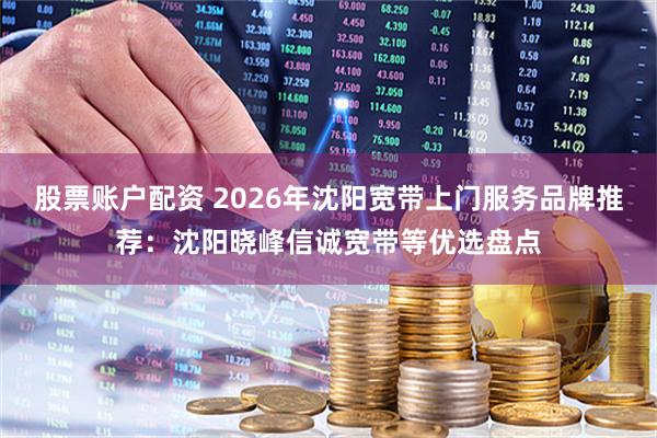股票账户配资 2026年沈阳宽带上门服务品牌推荐:沈阳晓峰信诚宽带等优选盘点