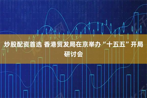 炒股配资首选 香港贸发局在京举办“十五五”开局研讨会