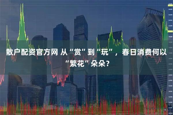 散户配资官方网 从“赏”到“玩”,春日消费何以“繁花”朵朵?
