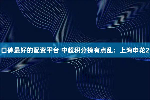 口碑最好的配资平台 中超积分榜有点乱：上海申花2