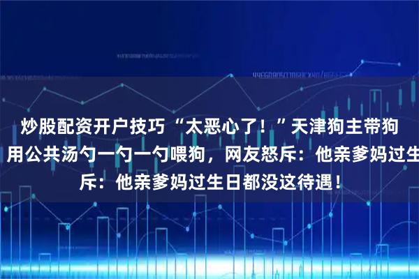 炒股配资开户技巧 “太恶心了！”天津狗主带狗去饭店过生日，用公共汤勺一勺一勺喂狗，网友怒斥：他亲爹妈过生日都没这待遇！