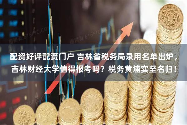 配资好评配资门户 吉林省税务局录用名单出炉，吉林财经大学值得报考吗？税务黄埔实至名归！
