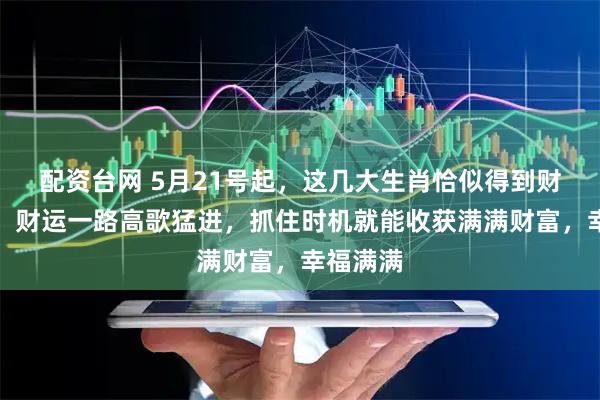 配资台网 5月21号起，这几大生肖恰似得到财富指引，财运一路高歌猛进，抓住时机就能收获满满财富，幸福满满