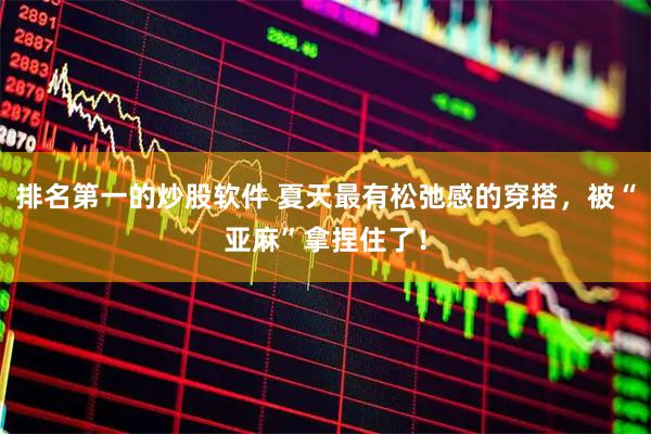 排名第一的炒股软件 夏天最有松弛感的穿搭，被“亚麻”拿捏住了！