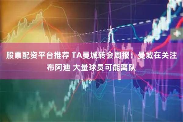 股票配资平台推荐 TA曼城转会周报：曼城在关注布阿迪 大量球员可能离队