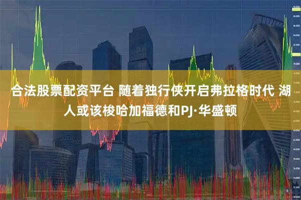 合法股票配资平台 随着独行侠开启弗拉格时代 湖人或该梭哈加福德和PJ·华盛顿